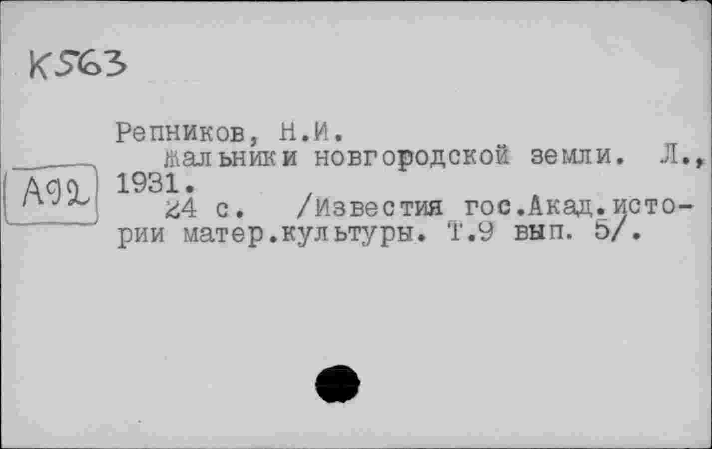 ﻿
Репников, И.И.
жальники новгородской земли. Л., Дсід 1931.
'	Z4 с. /Известия гос.Акад.исто-
рии мат ер. культуры. Т.9 вып. 5/.